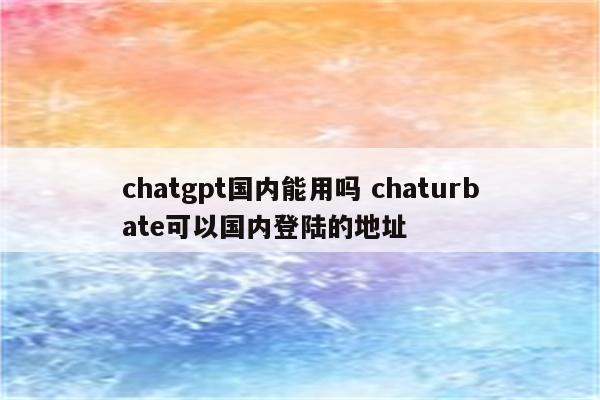chatgpt国内能用吗 chaturbate可以国内登陆的地址