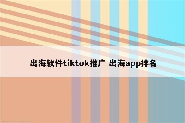 出海软件tiktok推广 出海app排名