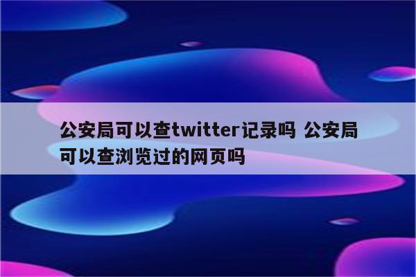 公安局可以查twitter记录吗 公安局可以查浏览过的网页吗