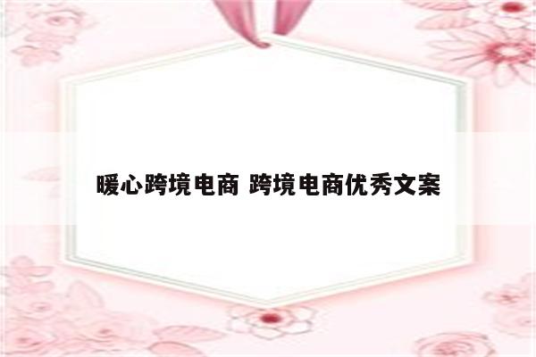 暖心跨境电商 跨境电商优秀文案