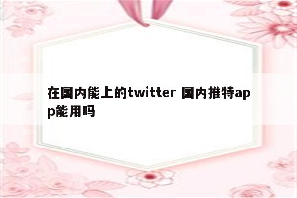 在国内能上的twitter 国内推特app能用吗