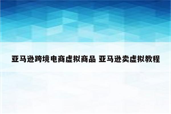 亚马逊跨境电商虚拟商品 亚马逊卖虚拟教程