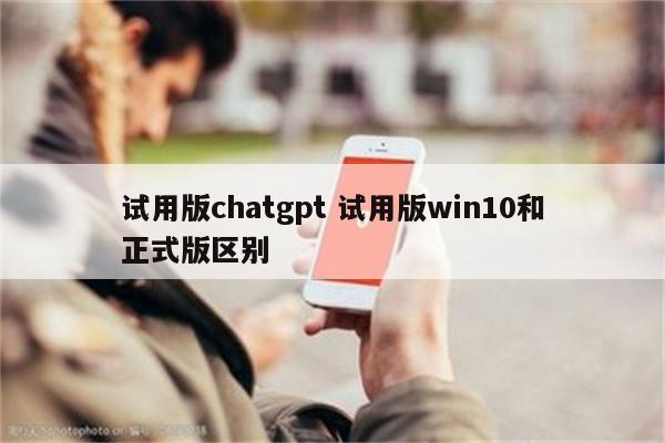 试用版chatgpt 试用版win10和正式版区别