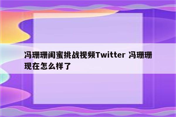 冯珊珊闺蜜挑战视频Twitter 冯珊珊现在怎么样了