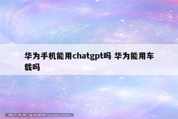 华为手机能用chatgpt吗 华为能用车载吗