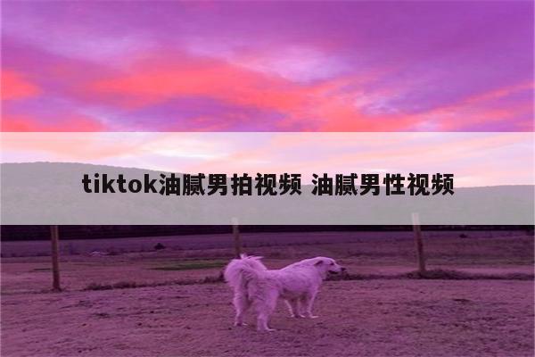 tiktok油腻男拍视频 油腻男性视频