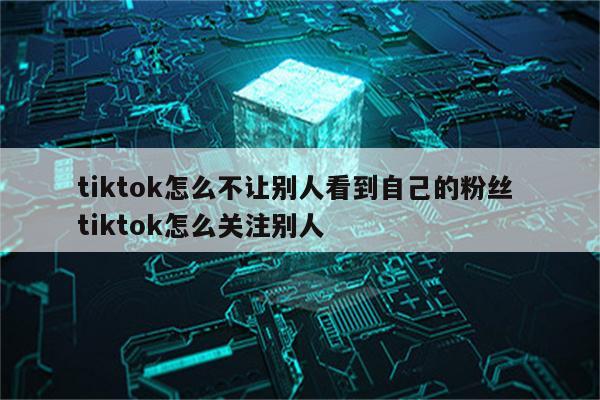 tiktok怎么不让别人看到自己的粉丝 tiktok怎么关注别人