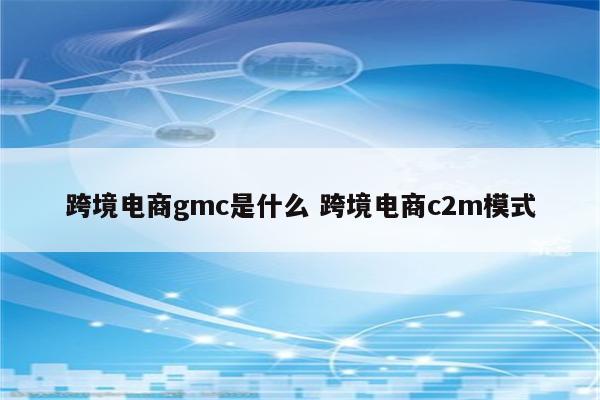 跨境电商gmc是什么 跨境电商c2m模式