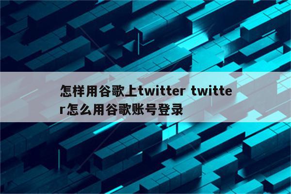 怎样用谷歌上twitter twitter怎么用谷歌账号登录