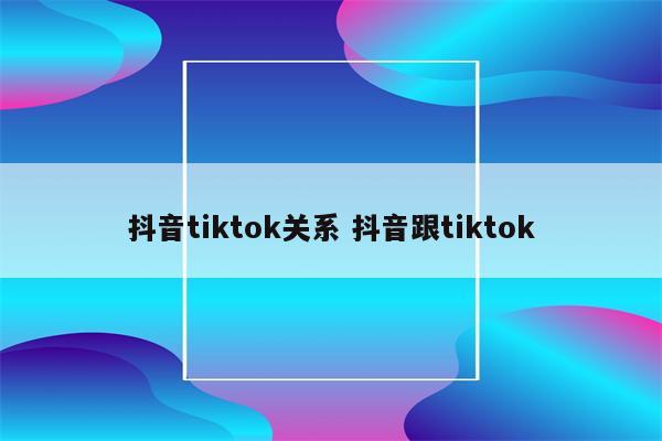抖音tiktok关系 抖音跟tiktok