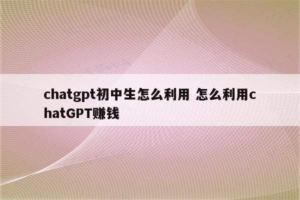 chatgpt初中生怎么利用 怎么利用chatGPT赚钱