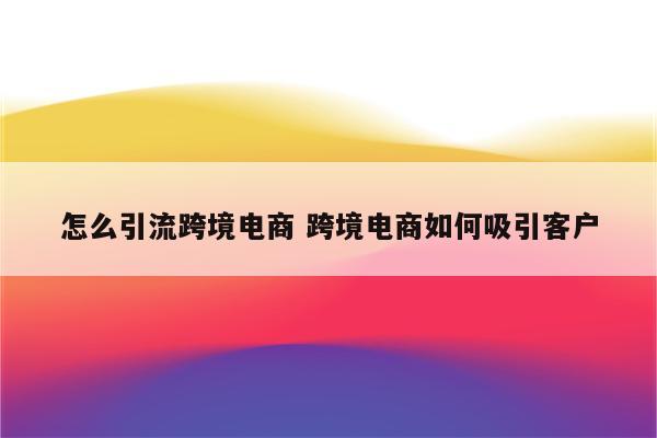 怎么引流跨境电商 跨境电商如何吸引客户