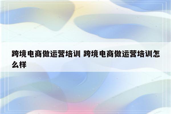 跨境电商做运营培训 跨境电商做运营培训怎么样