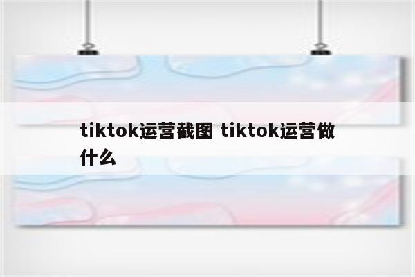 tiktok运营截图 tiktok运营做什么