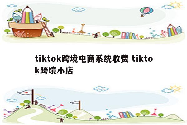 tiktok跨境电商系统收费 tiktok跨境小店