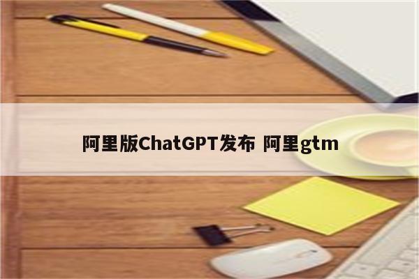 阿里版ChatGPT发布 阿里gtm
