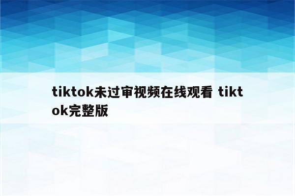 tiktok未过审视频在线观看 tiktok完整版