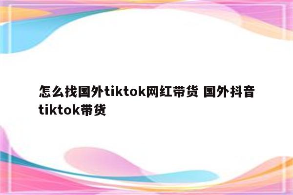 怎么找国外tiktok网红带货 国外抖音tiktok带货