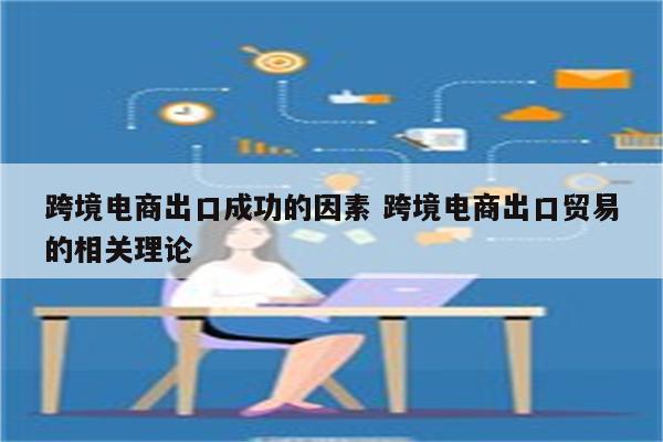 跨境电商出口成功的因素 跨境电商出口贸易的相关理论