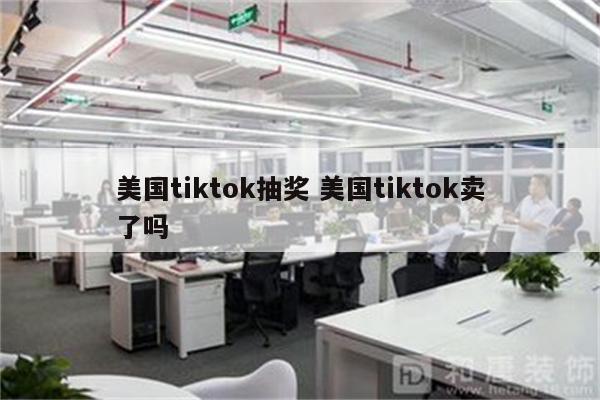 美国tiktok抽奖 美国tiktok卖了吗
