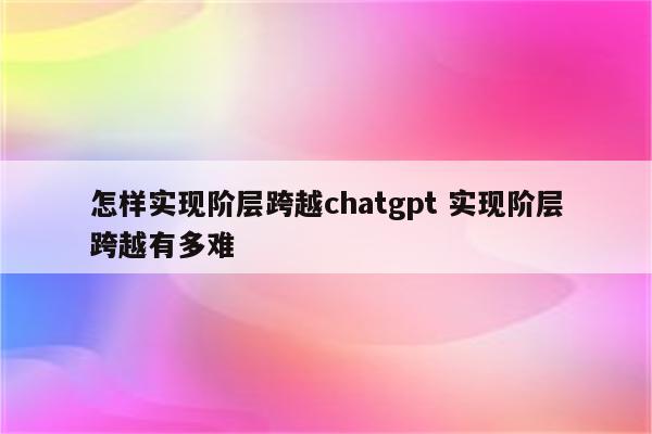 怎样实现阶层跨越chatgpt 实现阶层跨越有多难
