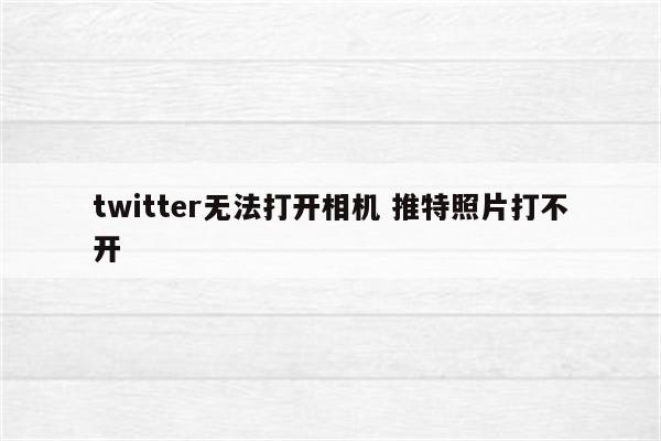 twitter无法打开相机 推特照片打不开