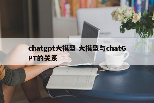 chatgpt大模型 大模型与chatGPT的关系