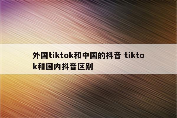 外国tiktok和中国的抖音 tiktok和国内抖音区别