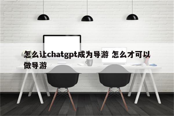 怎么让chatgpt成为导游 怎么才可以做导游