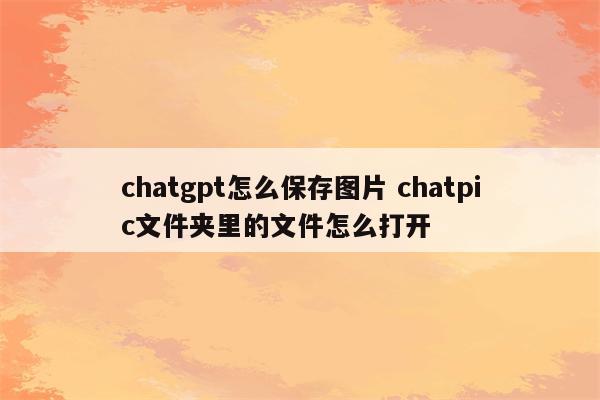chatgpt怎么保存图片 chatpic文件夹里的文件怎么打开