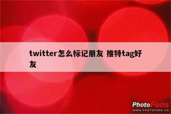 twitter怎么标记朋友 推特tag好友