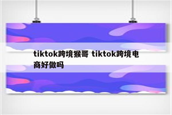 tiktok跨境猴哥 tiktok跨境电商好做吗