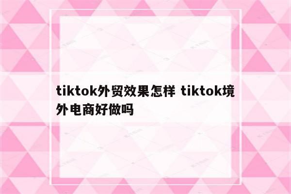tiktok外贸效果怎样 tiktok境外电商好做吗
