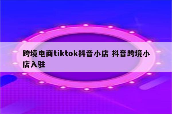 跨境电商tiktok抖音小店 抖音跨境小店入驻