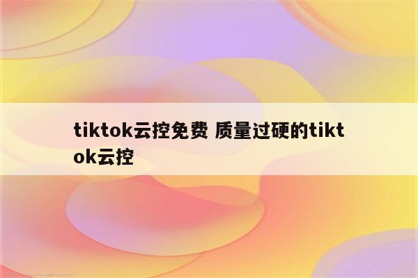 tiktok云控免费 质量过硬的tiktok云控