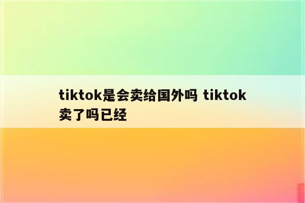 tiktok是会卖给国外吗 tiktok卖了吗已经