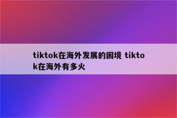 tiktok在海外发展的困境 tiktok在海外有多火