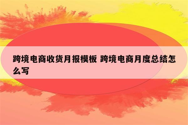 跨境电商收货月报模板 跨境电商月度总结怎么写