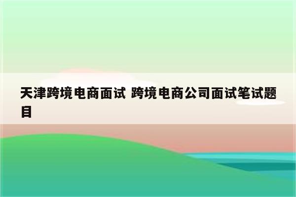 天津跨境电商面试 跨境电商公司面试笔试题目