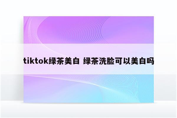 tiktok绿茶美白 绿茶洗脸可以美白吗