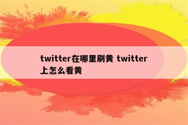 twitter在哪里刷黄 twitter上怎么看黄