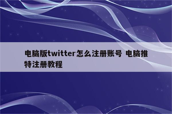 电脑版twitter怎么注册账号 电脑推特注册教程