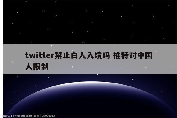 twitter禁止白人入境吗 推特对中国人限制