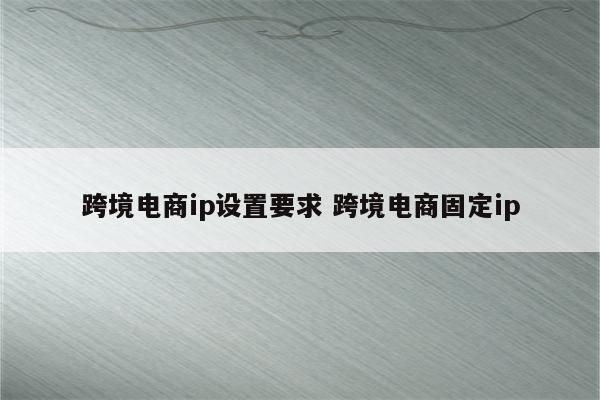 跨境电商ip设置要求 跨境电商固定ip