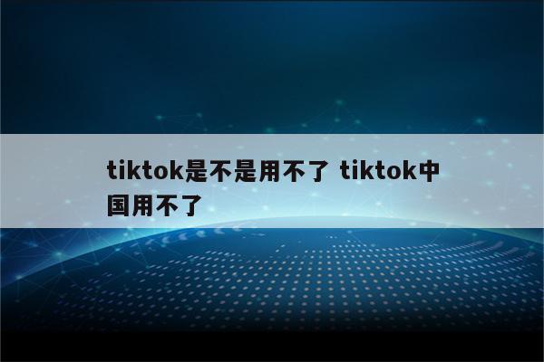 tiktok是不是用不了 tiktok中国用不了