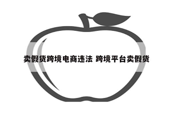 卖假货跨境电商违法 跨境平台卖假货