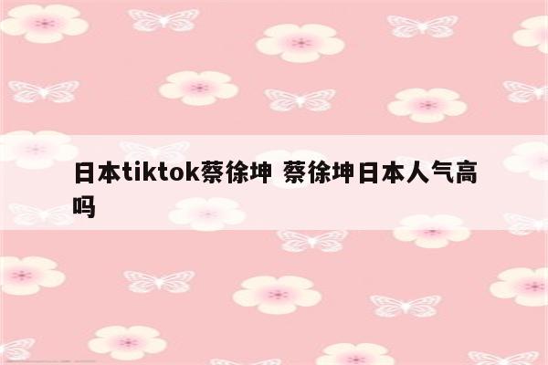 日本tiktok蔡徐坤 蔡徐坤日本人气高吗