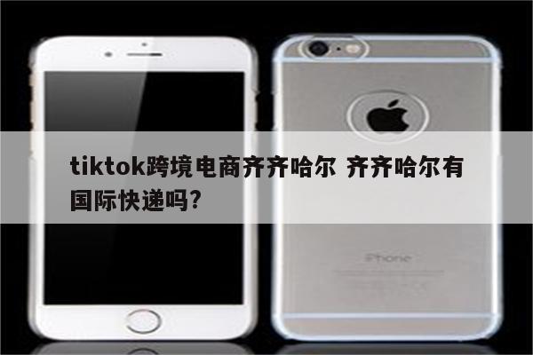 tiktok跨境电商齐齐哈尔 齐齐哈尔有国际快递吗?