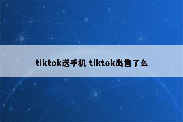 tiktok送手机 tiktok出售了么