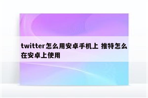 twitter怎么用安卓手机上 推特怎么在安卓上使用